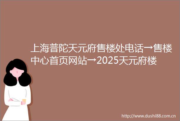 上海普陀天元府售楼处电话→售楼中心首页网站→2025天元府楼盘百科详情→24小时热线电话