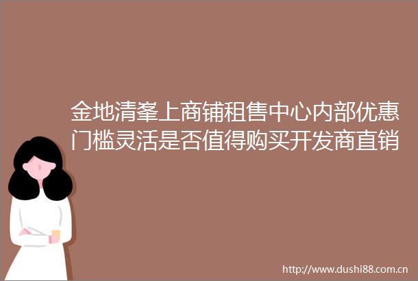 金地清峯上商铺租售中心内部优惠门槛灵活是否值得购买开发商直销