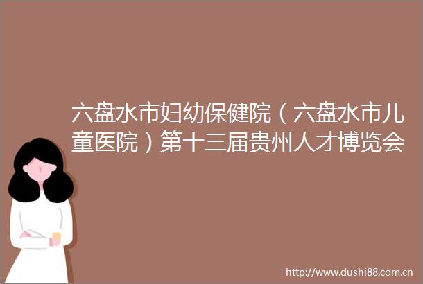 六盘水市妇幼保健院（六盘水市儿童医院）第十三届贵州人才博览会引才线下考核公告