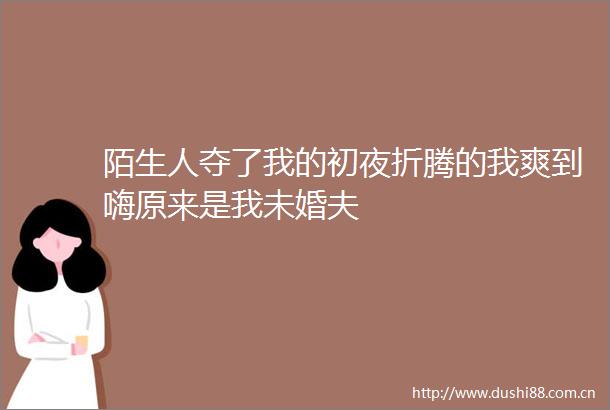 陌生人夺了我的初夜折腾的我爽到嗨原来是我未婚夫