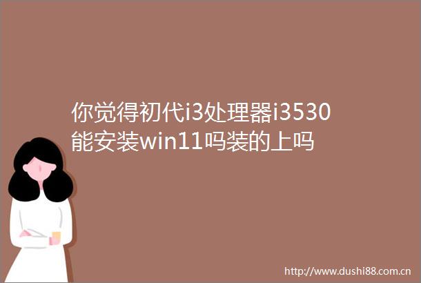 你觉得初代i3处理器i3530能安装win11吗装的上吗
