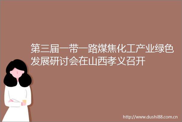 第三届一带一路煤焦化工产业绿色发展研讨会在山西孝义召开