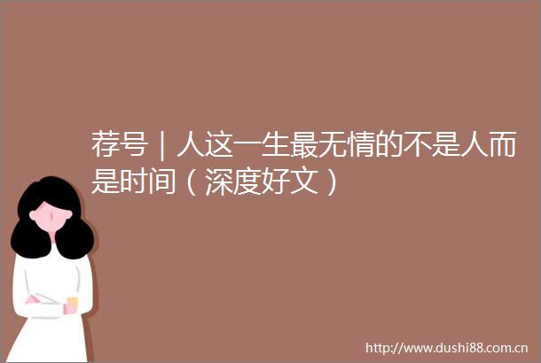 荐号｜人这一生最无情的不是人而是时间（深度好文）