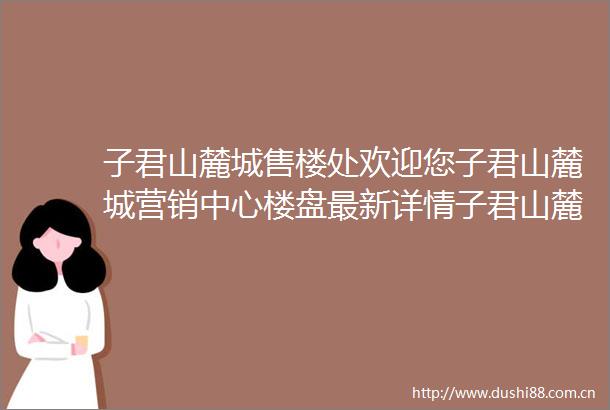 子君山麓城售楼处欢迎您子君山麓城营销中心楼盘最新详情子君山麓城售楼处发布