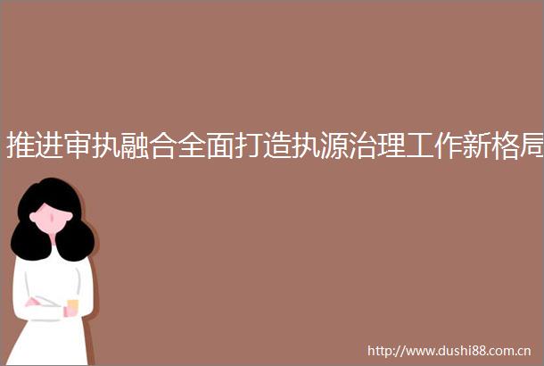 推进审执融合全面打造执源治理工作新格局