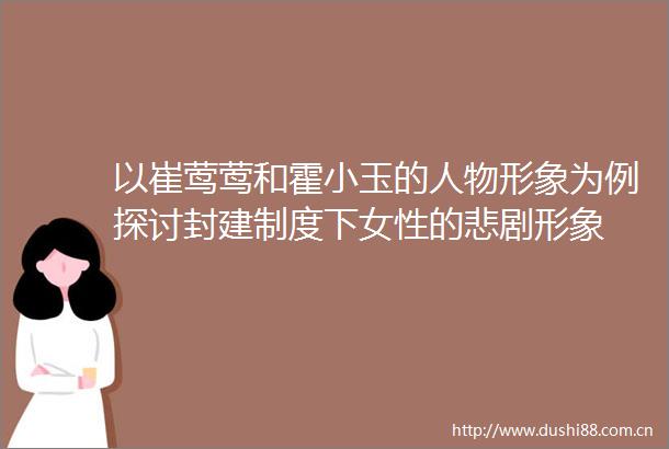 以崔莺莺和霍小玉的人物形象为例探讨封建制度下女性的悲剧形象