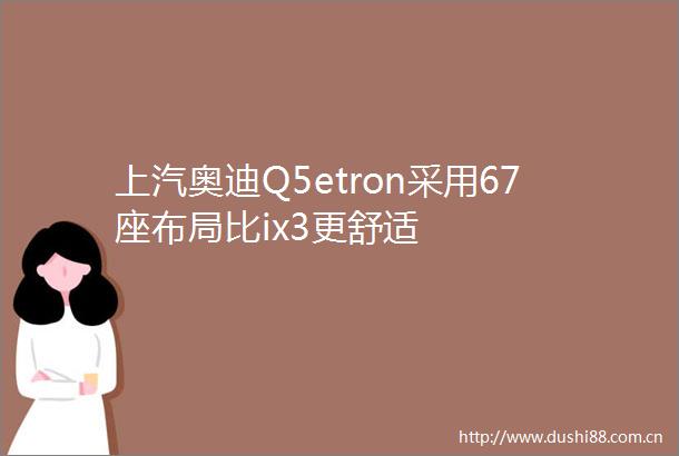 上汽奥迪Q5etron采用67座布局比ix3更舒适
