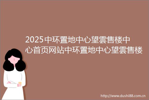2025中环置地中心望雲售楼中心首页网站中环置地中心望雲售楼处欢迎您楼盘详情最新价格户型