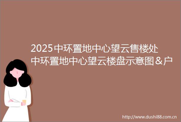 2025中环置地中心望云售楼处中环置地中心望云楼盘示意图＆户型