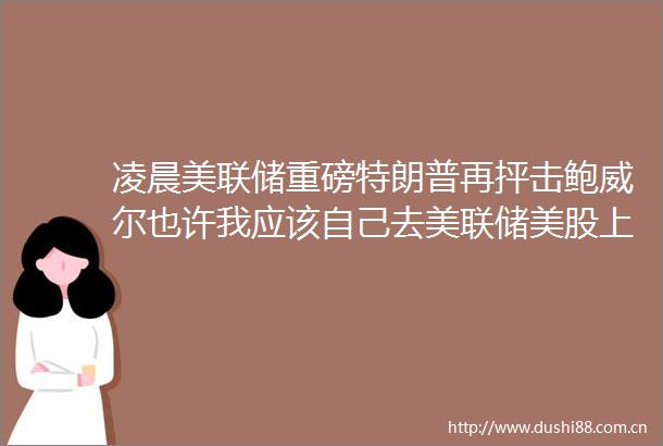 凌晨美联储重磅特朗普再抨击鲍威尔也许我应该自己去美联储美股上涨黄金白银直线跳水后反弹