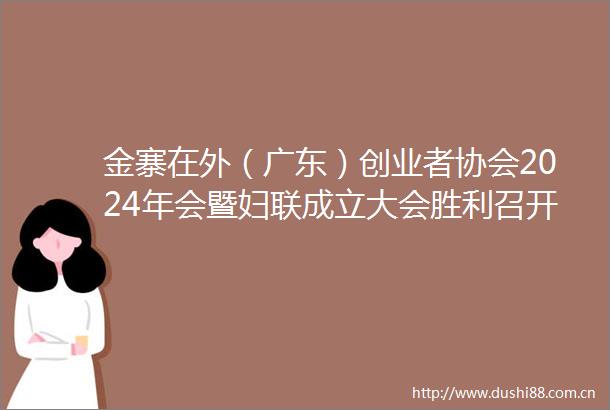 金寨在外（广东）创业者协会2024年会暨妇联成立大会胜利召开