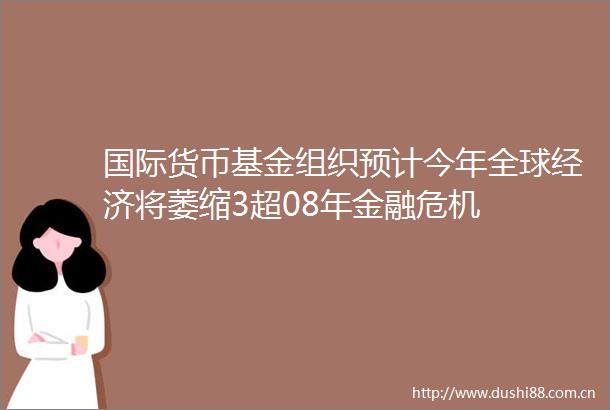 国际货币基金组织预计今年全球经济将萎缩3超08年金融危机