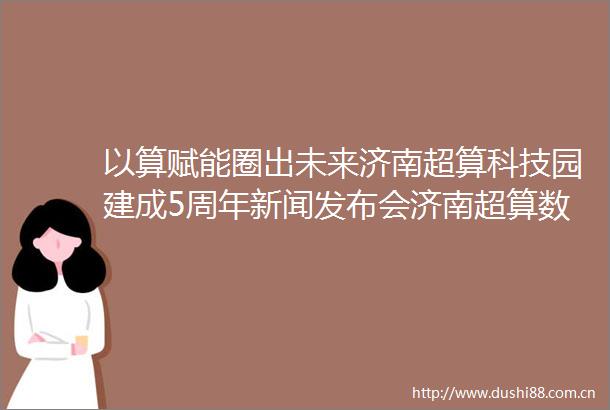 以算赋能圈出未来济南超算科技园建成5周年新闻发布会济南超算数字经济生态创新圈专场召开