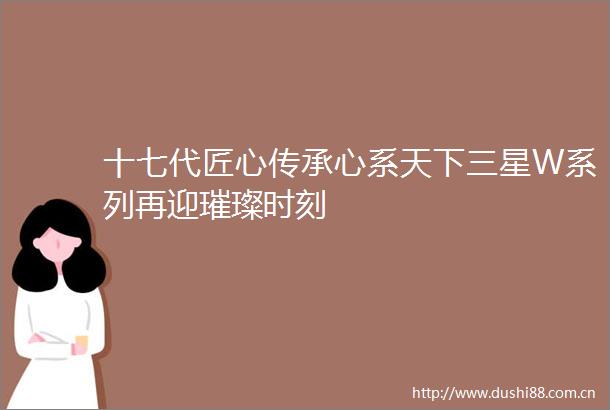 十七代匠心传承心系天下三星W系列再迎璀璨时刻