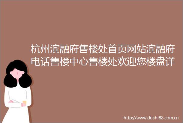 杭州滨融府售楼处首页网站滨融府电话售楼中心售楼处欢迎您楼盘详情