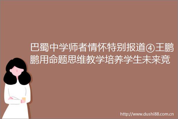 巴蜀中学师者情怀特别报道④王鹏鹏用命题思维教学培养学生未来竞争力