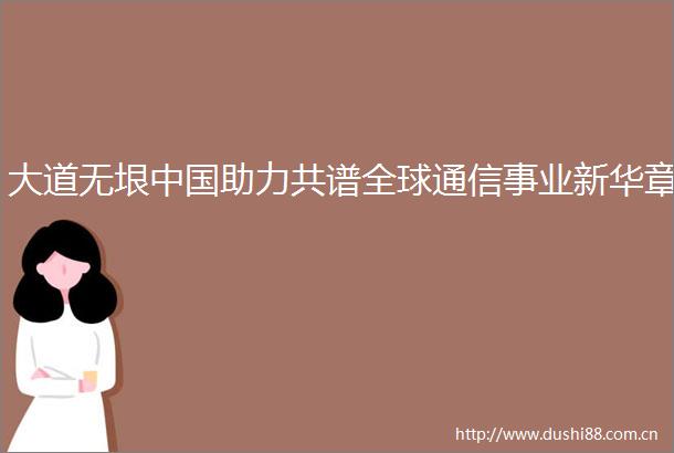 大道无垠助力共谱全球通信事业新华章