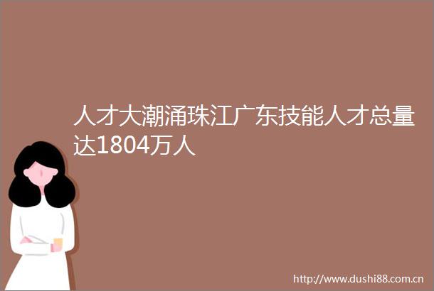 人才大潮涌珠江广东技能人才总量达1804万人