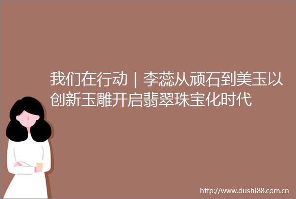 我们在行动｜李蕊从顽石到美玉以创新玉雕开启翡翠珠宝化时代