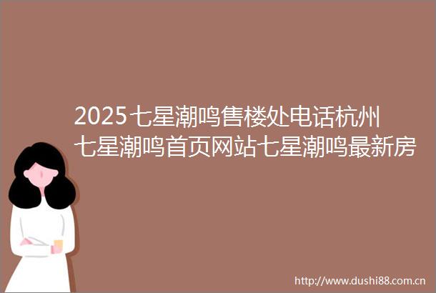2025七星潮鸣售楼处电话杭州七星潮鸣首页网站七星潮鸣最新房价户型容积率小区配套楼盘详情价格户型
