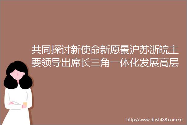 共同探讨新使命新愿景沪苏浙皖主要出席长三角一体化发展高层论坛