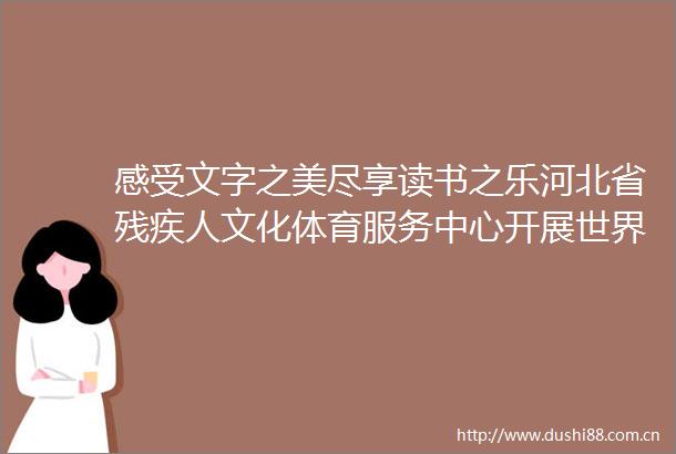 感受文字之美尽享读书之乐河北省残疾人文化体育服务中心开展世界读书日主题活动