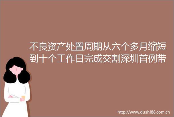 不良资产处置周期从六个多月缩短到十个工作日完成交割深圳首例带封带押过户公证落地