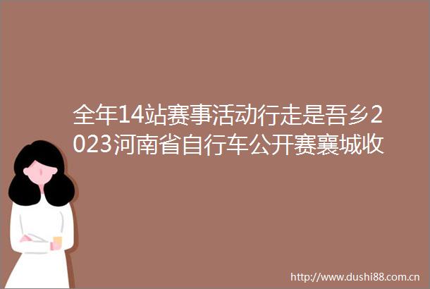 全年14站赛事活动行走是吾乡2023河南省自行车公开赛襄城收官