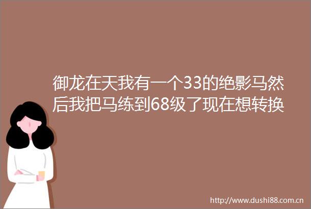 御龙在天我有一个33的绝影马然后我把马练到68级了现在想转换
