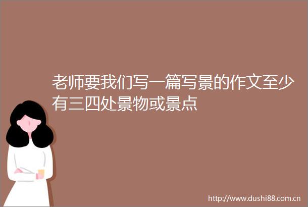 老师要我们写一篇写景的作文至少有三四处景物或景点