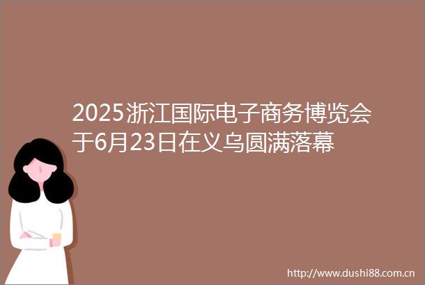 2025浙江国际电子商务博览会于6月23日在义乌圆满落幕