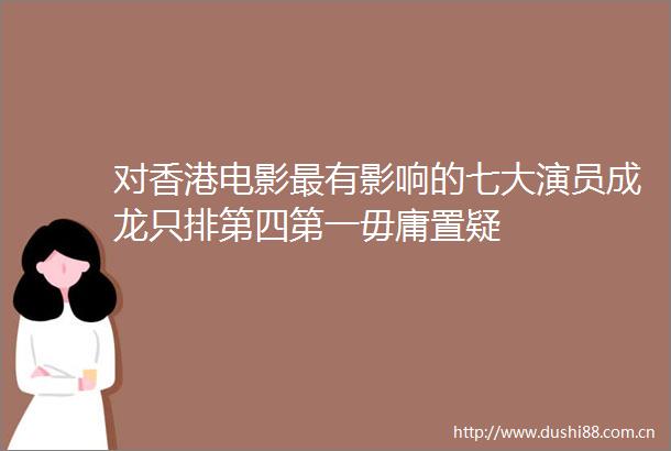 对香港电影最有影响的七大演员成龙只排第四第一毋庸置疑