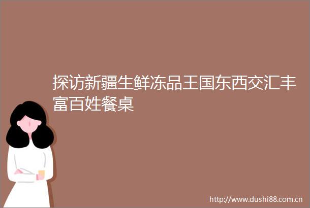 探访新疆生鲜冻品王国东西交汇丰富百姓餐桌