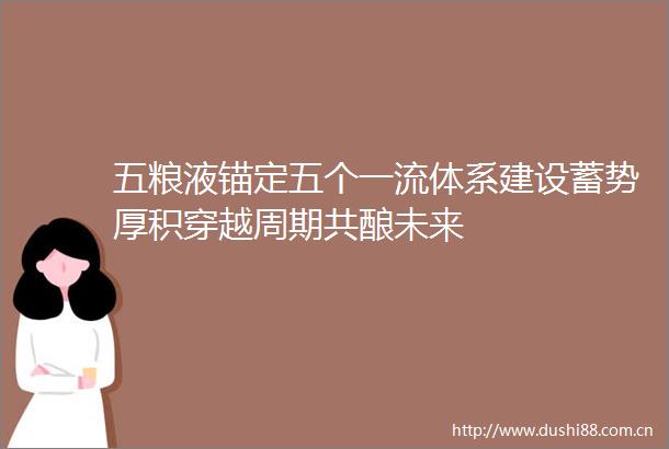 五粮液锚定五个一流体系建设蓄势厚积穿越周期共酿未来