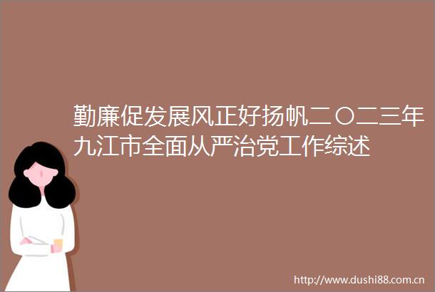 勤廉促发展风正好扬帆二〇二三年九江市全面从严治党工作综述