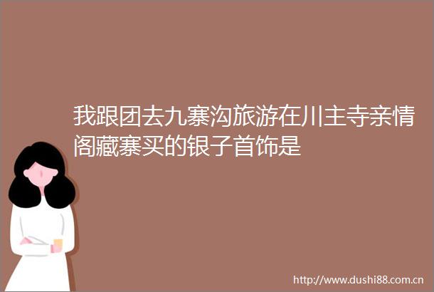我跟团去九寨沟旅游在川主寺亲情阁藏寨买的银子首饰是