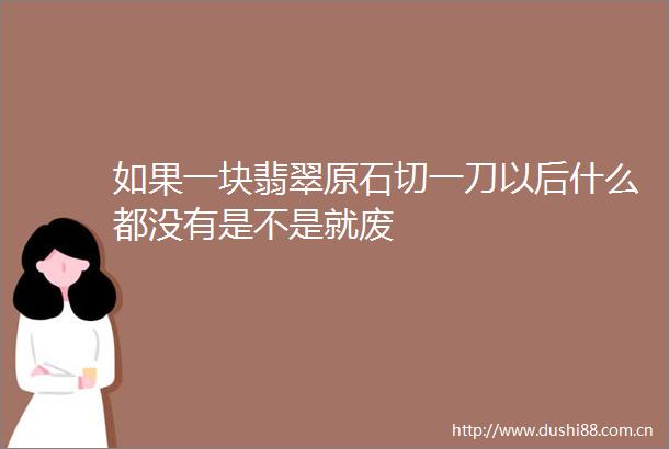 如果一块翡翠原石切一刀以后什么都没有是不是就废