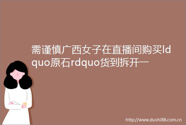 需谨慎广西女子在直播间购买ldquo原石rdquo货到拆开一看里面全是helliphellip