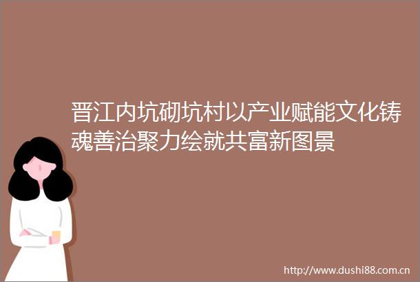 晋江内坑砌坑村以产业赋能文化铸魂善治聚力绘就共富新图景