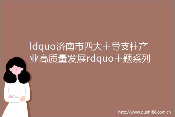 ldquo济南市四大主导支柱产业高质量发展rdquo主题系列新闻发布会第二场ldquo智能制造与高端装备产业rdquo专场图文实录
