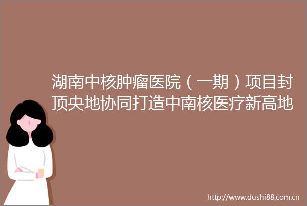 湖南中核肿瘤医院（一期）项目封顶央地协同打造中南核医疗新高地