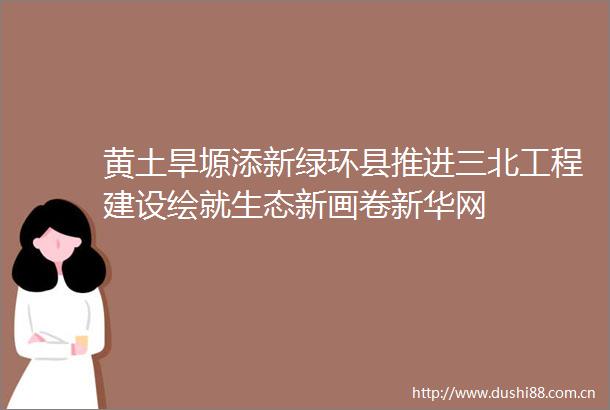 黄土旱塬添新绿环县推进三北工程建设绘就生态新画卷新华网