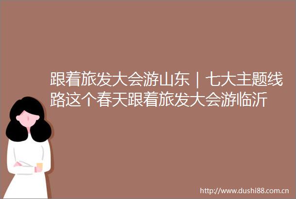 跟着旅发大会游山东｜七大主题线路这个春天跟着旅发大会游临沂