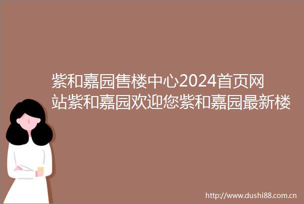 紫和嘉园售楼中心2024首页网站紫和嘉园欢迎您紫和嘉园最新楼盘详情营销中心户型备案价紫和嘉园24小时400热线电话