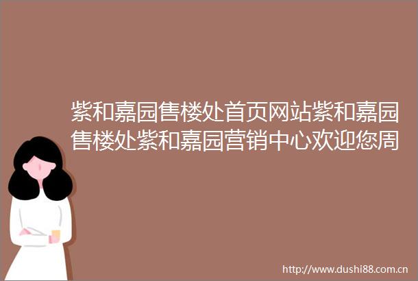 紫和嘉园售楼处首页网站紫和嘉园售楼处紫和嘉园营销中心欢迎您周边配套楼盘详情最新价格备案价售楼处