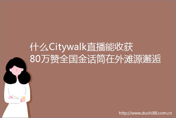 什么Citywalk直播能收获80万赞全国金话筒在外滩源邂逅蛮好的人生看一部戏带火一座城