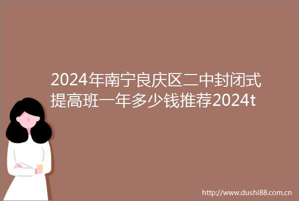 2024年南宁良庆区二中封闭式提高班一年多少钱推荐2024top二中封闭式提高班排名一览
