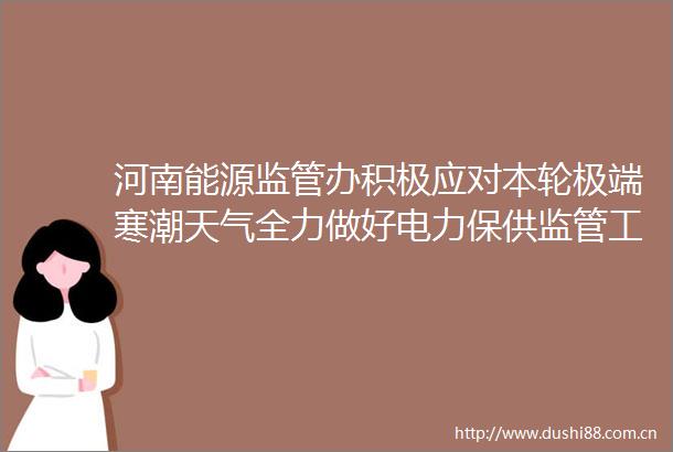 河南能源监管办积极应对本轮极端寒潮天气全力做好电力保供监管工作