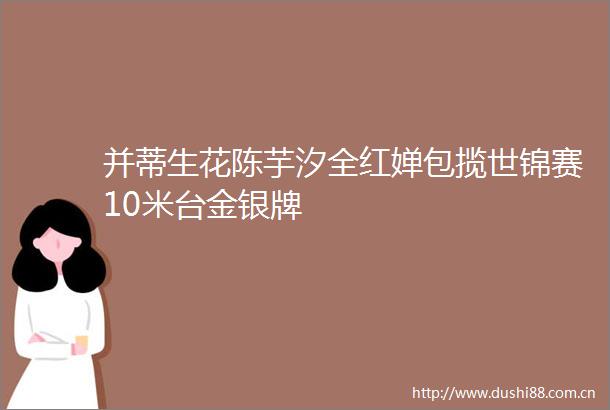 并蒂生花陈芋汐全红婵包揽世锦赛10米台金银牌