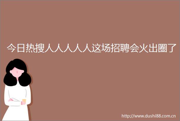 今日热搜人人人人人这场招聘会火出圈了